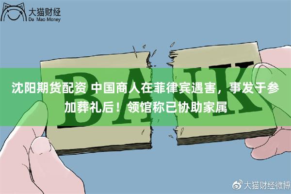 沈阳期货配资 中国商人在菲律宾遇害，事发于参加葬礼后！领馆称已协助家属