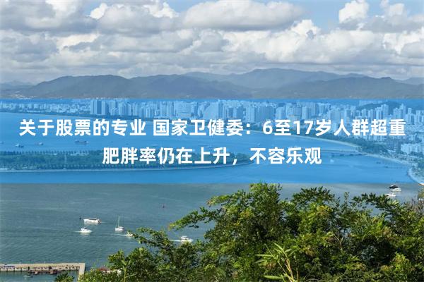 关于股票的专业 国家卫健委：6至17岁人群超重肥胖率仍在上升，不容乐观