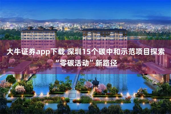 大牛证券app下载 深圳15个碳中和示范项目探索“零碳活动”新路径