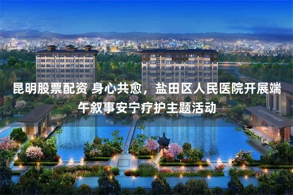 昆明股票配资 身心共愈，盐田区人民医院开展端午叙事安宁疗护主题活动