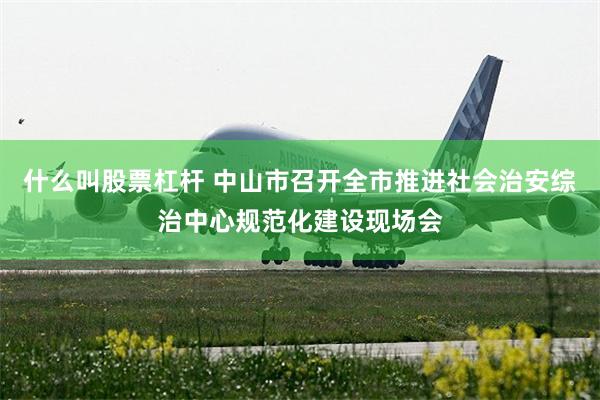什么叫股票杠杆 中山市召开全市推进社会治安综治中心规范化建设现场会