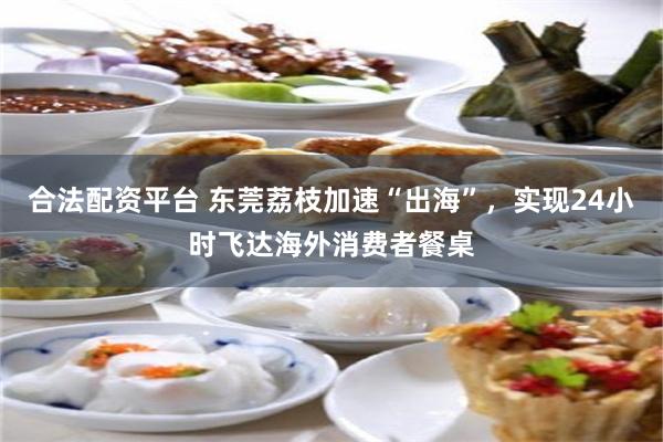 合法配资平台 东莞荔枝加速“出海”，实现24小时飞达海外消费者餐桌