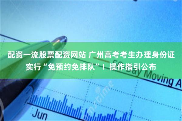 配资一流股票配资网站 广州高考考生办理身份证实行“免预约免排队”！操作指引公布
