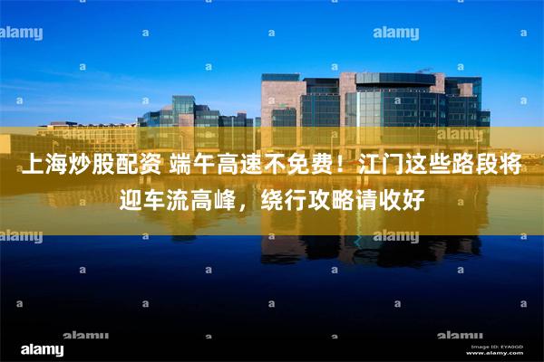 上海炒股配资 端午高速不免费！江门这些路段将迎车流高峰，绕行攻略请收好