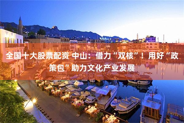 全国十大股票配资 中山：借力“双核”！用好“政策包”助力文化产业发展