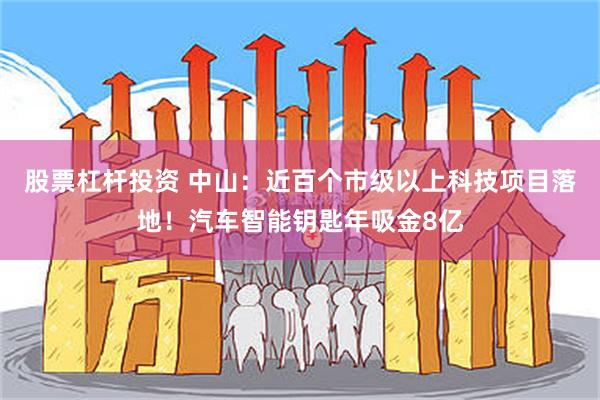 股票杠杆投资 中山：近百个市级以上科技项目落地！汽车智能钥匙年吸金8亿