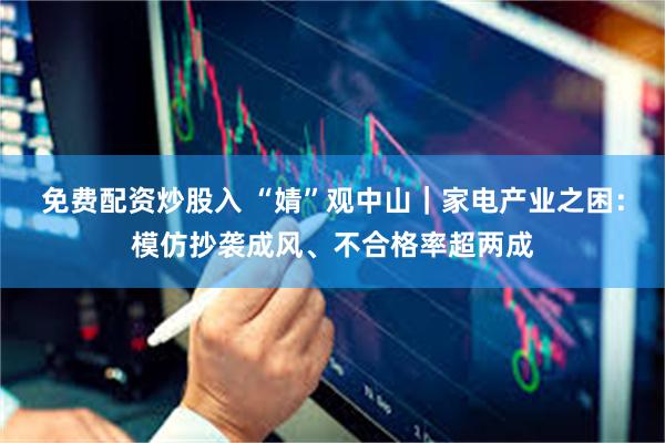 免费配资炒股入 “婧”观中山｜家电产业之困：模仿抄袭成风、不合格率超两成