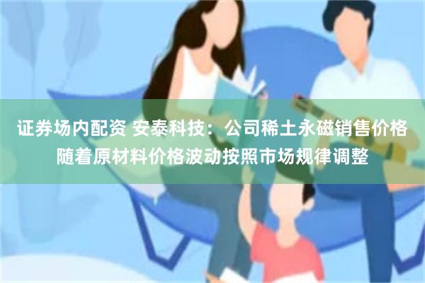证券场内配资 安泰科技：公司稀土永磁销售价格随着原材料价格波动按照市场规律调整