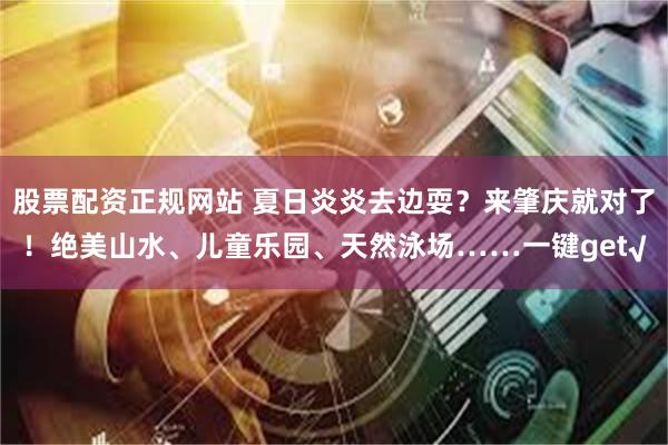 股票配资正规网站 夏日炎炎去边耍？来肇庆就对了！绝美山水、儿童乐园、天然泳场……一键get√