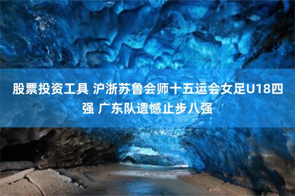股票投资工具 沪浙苏鲁会师十五运会女足U18四强 广东队遗憾止步八强