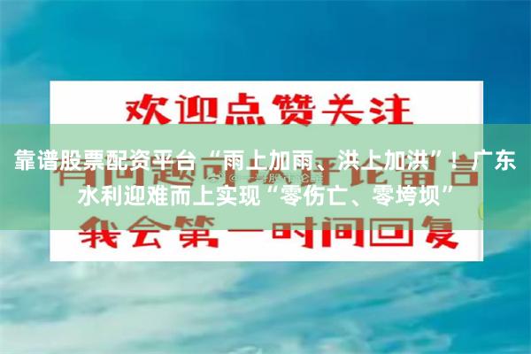 靠谱股票配资平台 “雨上加雨、洪上加洪”！广东水利迎难而上实现“零伤亡、零垮坝”