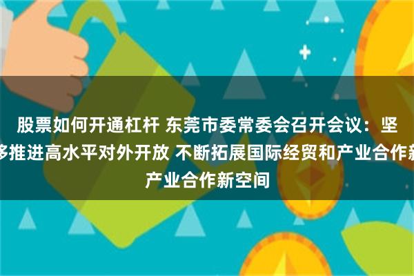 股票如何开通杠杆 东莞市委常委会召开会议：坚定不移推进高水平对外开放 不断拓展国际经贸和产业合作新空间