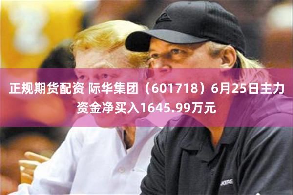 正规期货配资 际华集团（601718）6月25日主力资金净买入1645.99万元