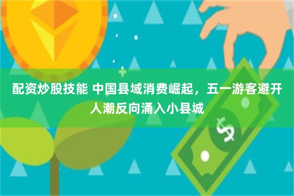 配资炒股技能 中国县域消费崛起，五一游客避开人潮反向涌入小县城