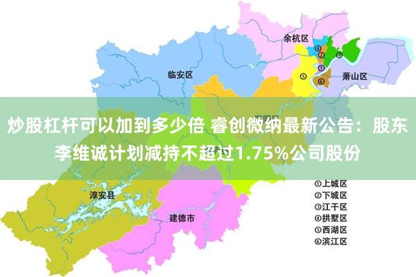 炒股杠杆可以加到多少倍 睿创微纳最新公告：股东李维诚计划减持不超过1.75%公司股份