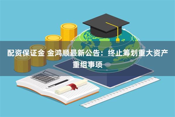 配资保证金 金鸿顺最新公告：终止筹划重大资产重组事项