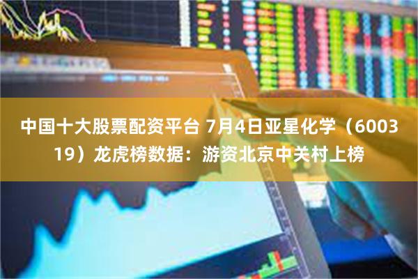 中国十大股票配资平台 7月4日亚星化学（600319）龙虎榜数据：游资北京中关村上榜