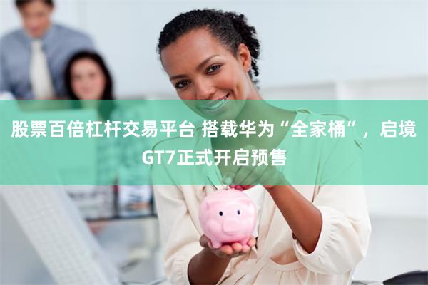 股票百倍杠杆交易平台 搭载华为“全家桶”，启境GT7正式开启预售