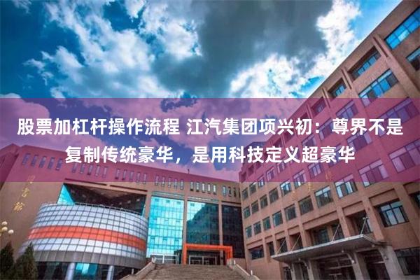 股票加杠杆操作流程 江汽集团项兴初：尊界不是复制传统豪华，是用科技定义超豪华