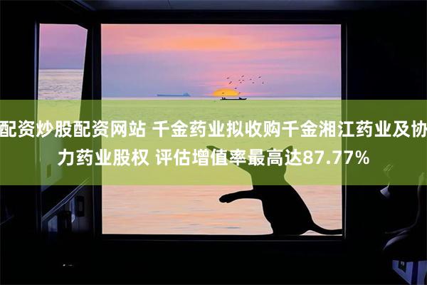 配资炒股配资网站 千金药业拟收购千金湘江药业及协力药业股权 评估增值率最高达87.77%