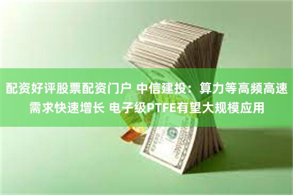 配资好评股票配资门户 中信建投：算力等高频高速需求快速增长 电子级PTFE有望大规模应用