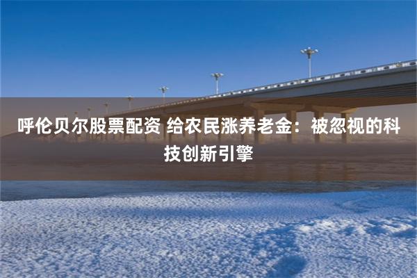 呼伦贝尔股票配资 给农民涨养老金:被忽视的科技创新引擎