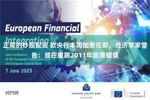 正规的炒股配资 欧央行本周加息在即，经济学家警告：或在重蹈2011年政策错误