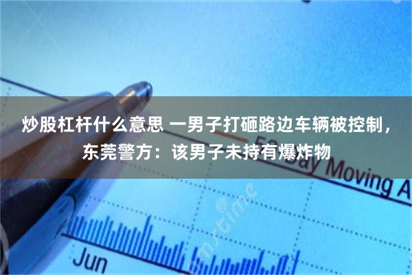 炒股杠杆什么意思 一男子打砸路边车辆被控制，东莞警方：该男子未持有爆炸物
