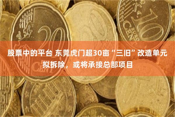 股票中的平台 东莞虎门超30亩“三旧”改造单元拟拆除，或将承接总部项目