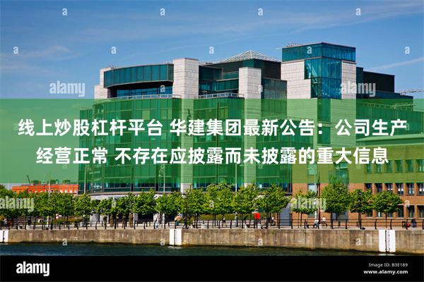 线上炒股杠杆平台 华建集团最新公告:公司生产经营正常 不存在应披露而未披露的重大信息