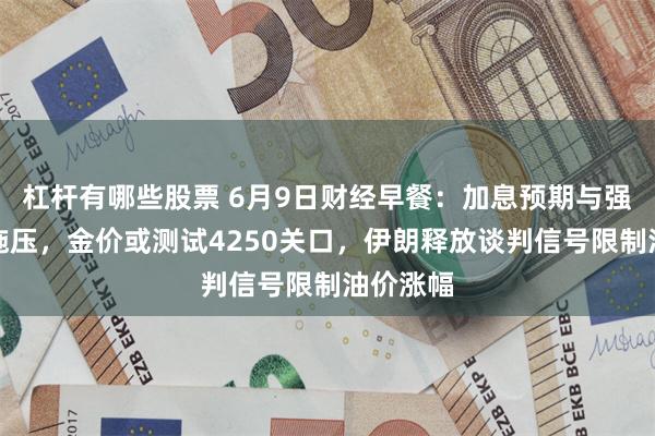 杠杆有哪些股票 6月9日财经早餐：加息预期与强势美元施压，金价或测试4250关口，伊朗释放谈判信号限制油价涨幅