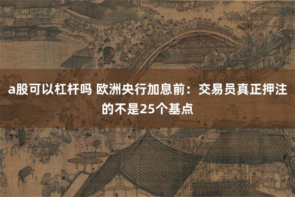 a股可以杠杆吗 欧洲央行加息前：交易员真正押注的不是25个基点