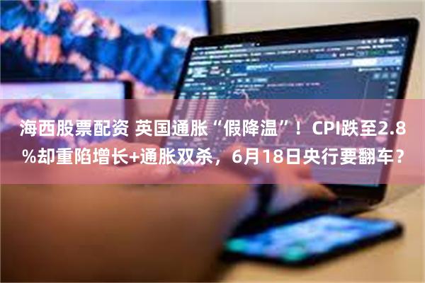 海西股票配资 英国通胀“假降温”！CPI跌至2.8%却重陷增长+通胀双杀，6月18日央行要翻车？