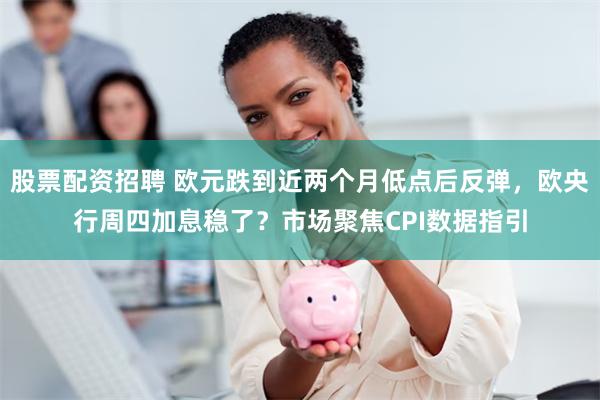 股票配资招聘 欧元跌到近两个月低点后反弹，欧央行周四加息稳了？市场聚焦CPI数据指引