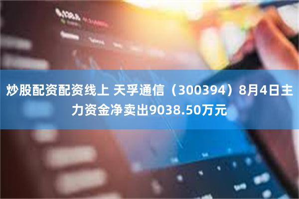 炒股配资配资线上 天孚通信（300394）8月4日主力资金净卖出9038.50万元
