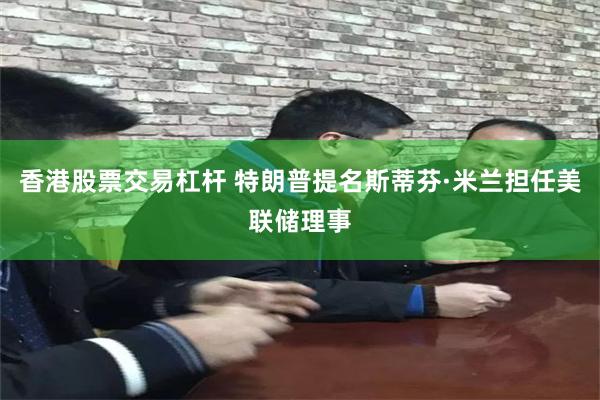 香港股票交易杠杆 特朗普提名斯蒂芬·米兰担任美联储理事