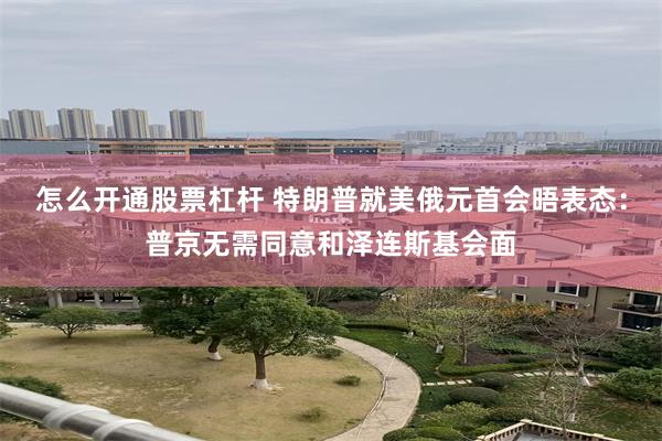怎么开通股票杠杆 特朗普就美俄元首会晤表态:普京无需同意和泽连斯基会面