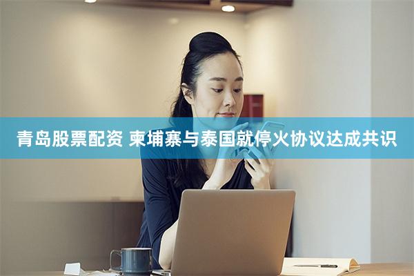 青岛股票配资 柬埔寨与泰国就停火协议达成共识