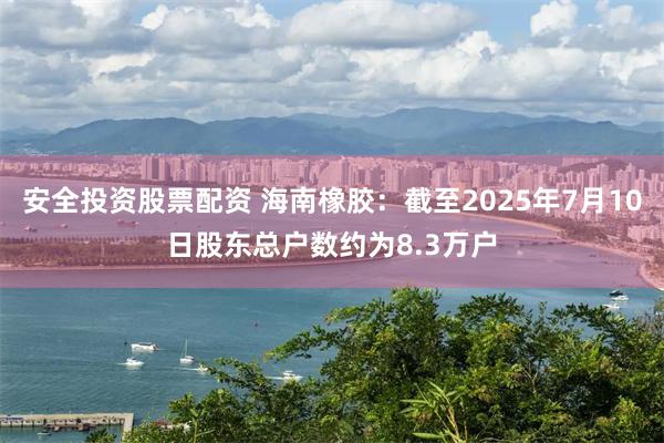 安全投资股票配资 海南橡胶：截至2025年7月10日股东总户数约为8.3万户