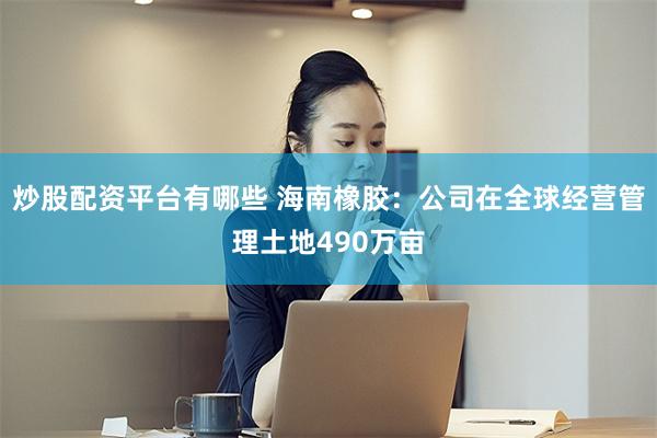 炒股配资平台有哪些 海南橡胶：公司在全球经营管理土地490万亩