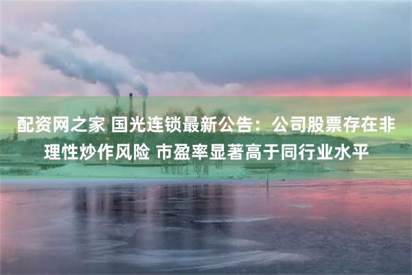配资网之家 国光连锁最新公告:公司股票存在非理性炒作风险 市盈率显著高于同行业水平