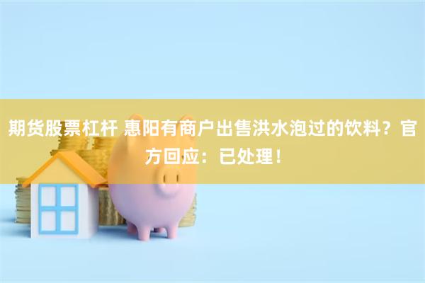 期货股票杠杆 惠阳有商户出售洪水泡过的饮料？官方回应：已处理！