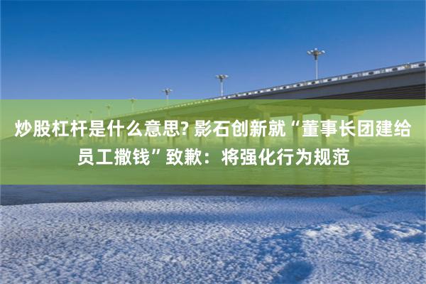 炒股杠杆是什么意思? 影石创新就“董事长团建给员工撒钱”致歉:将强化行为规范