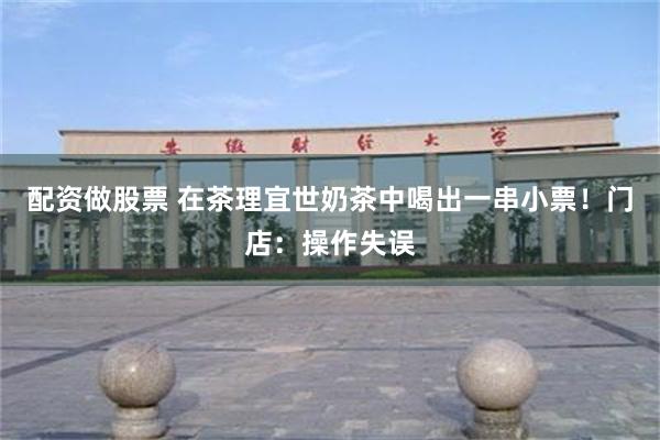 配资做股票 在茶理宜世奶茶中喝出一串小票！门店：操作失误
