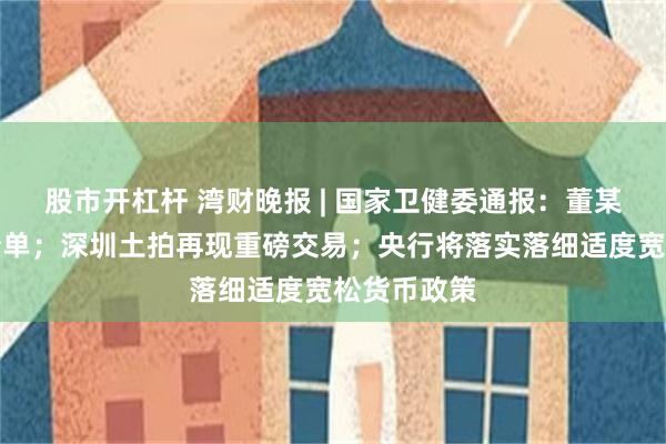 股市开杠杆 湾财晚报 | 国家卫健委通报：董某莹伪造成绩单；深圳土拍再现重磅交易；央行将落实落细适度宽松货币政策