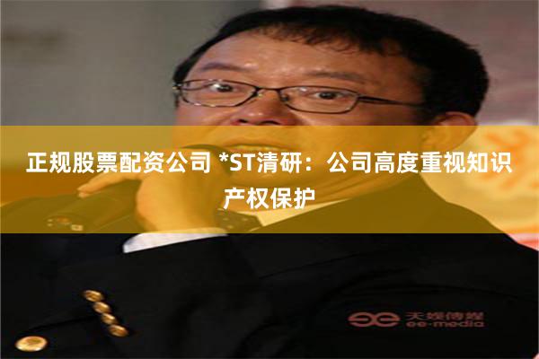 正规股票配资公司 *ST清研：公司高度重视知识产权保护