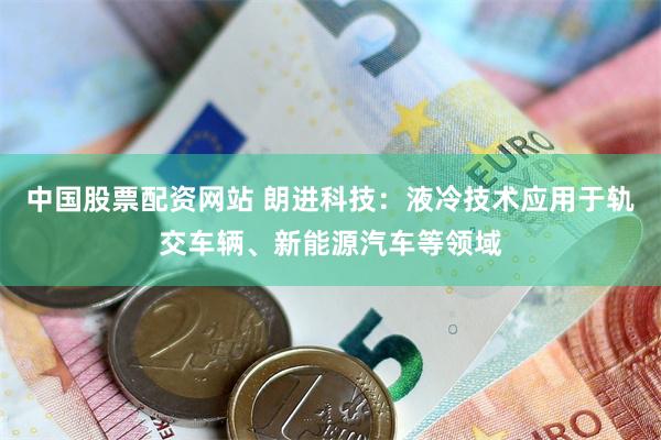 中国股票配资网站 朗进科技：液冷技术应用于轨交车辆、新能源汽车等领域