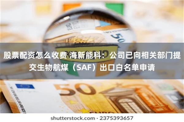 股票配资怎么收费 海新能科：公司已向相关部门提交生物航煤（SAF）出口白名单申请