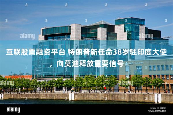 互联股票融资平台 特朗普新任命38岁驻印度大使，向莫迪释放重要信号