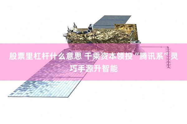 股票里杠杆什么意思 千乘资本领投“腾讯系”灵巧手源升智能